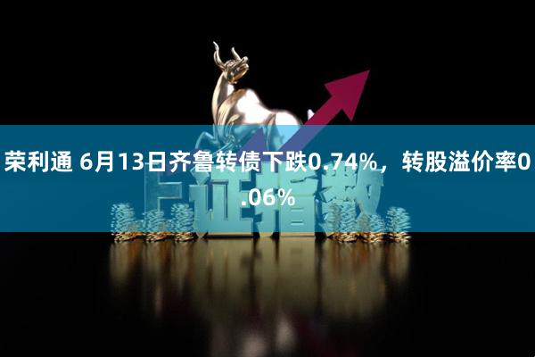 荣利通 6月13日齐鲁转债下跌0.74%，转股溢价率0.06%