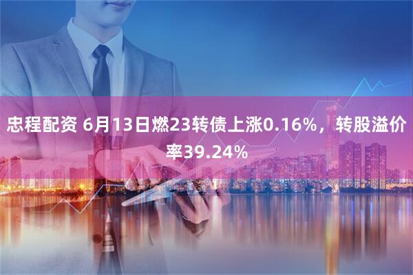 忠程配资 6月13日燃23转债上涨0.16%，转股溢价率39.24%