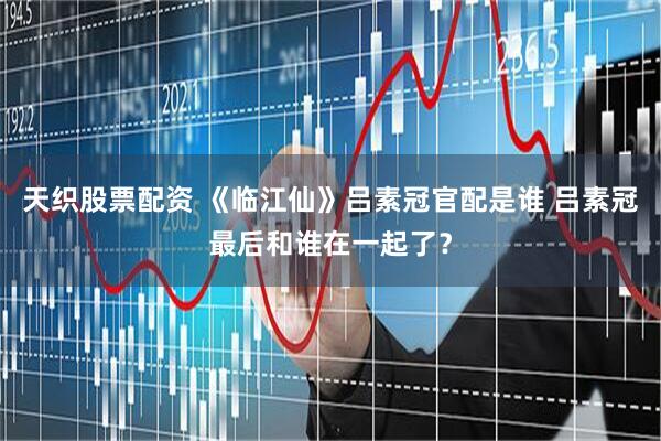 天织股票配资 《临江仙》吕素冠官配是谁 吕素冠最后和谁在一起了？