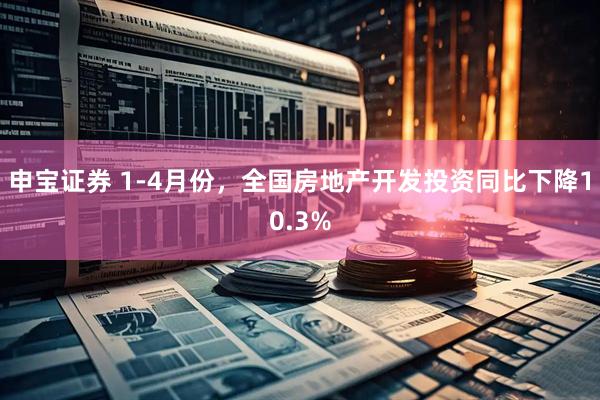 申宝证券 1-4月份，全国房地产开发投资同比下降10.3%
