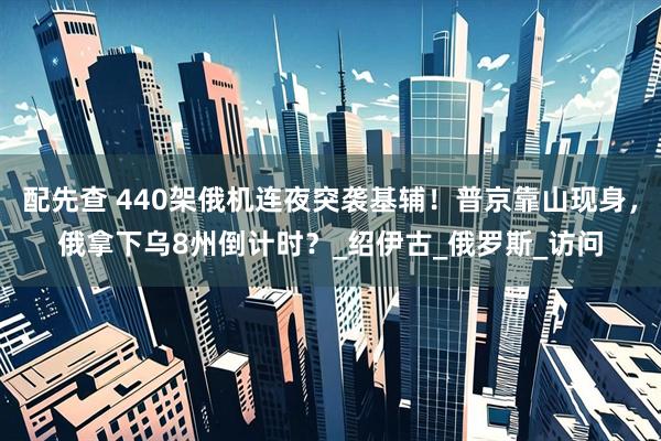 配先查 440架俄机连夜突袭基辅！普京靠山现身，俄拿下乌8州倒计时？_绍伊古_俄罗斯_访问