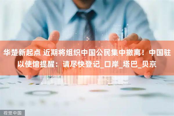华楚新起点 近期将组织中国公民集中撤离！中国驻以使馆提醒：请尽快登记_口岸_塔巴_贝京