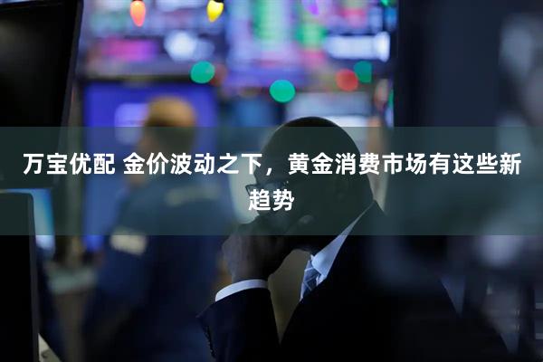 万宝优配 金价波动之下，黄金消费市场有这些新趋势