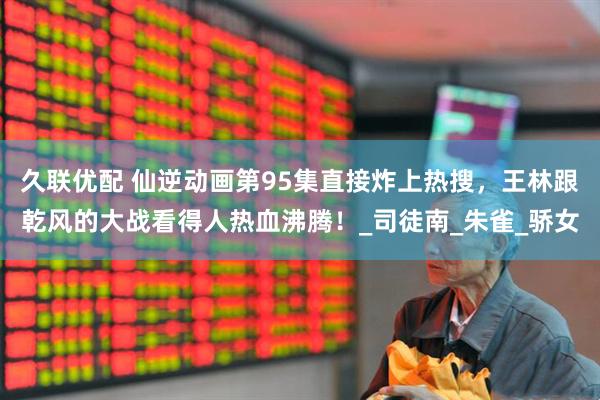 久联优配 仙逆动画第95集直接炸上热搜，王林跟乾风的大战看得人热血沸腾！_司徒南_朱雀_骄女