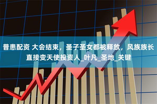 普患配资 大会结束，圣子圣女都被释放，风族族长直接变天使投资人_叶凡_圣地_关键
