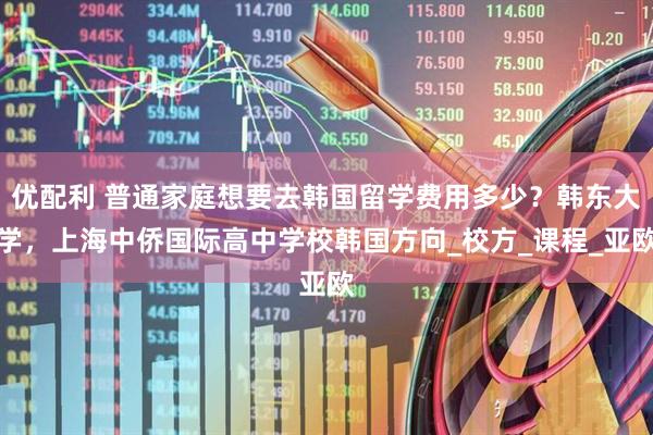 优配利 普通家庭想要去韩国留学费用多少？韩东大学，上海中侨国际高中学校韩国方向_校方_课程_亚欧