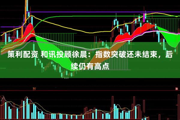 策利配资 和讯投顾徐晨：指数突破还未结束，后续仍有高点