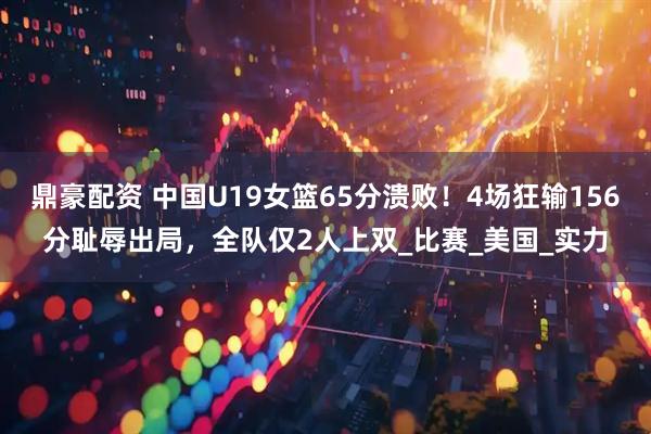 鼎豪配资 中国U19女篮65分溃败！4场狂输156分耻辱出局，全队仅2人上双_比赛_美国_实力