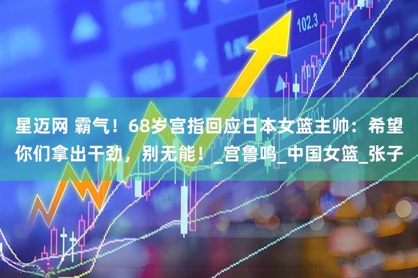 星迈网 霸气！68岁宫指回应日本女篮主帅：希望你们拿出干劲，别无能！_宫鲁鸣_中国女篮_张子