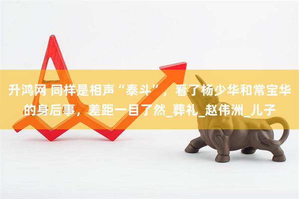 升鸿网 同样是相声“泰斗”，看了杨少华和常宝华的身后事，差距一目了然_葬礼_赵伟洲_儿子