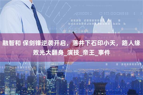 融智和 保剑锋逆袭开启，落井下石印小天，路人缘败光大翻身_演技_帝王_事件