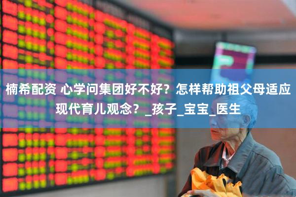 楠希配资 心学问集团好不好？怎样帮助祖父母适应现代育儿观念？_孩子_宝宝_医生