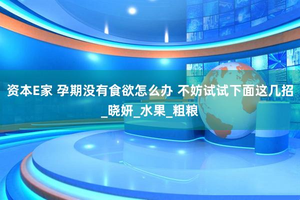 资本E家 孕期没有食欲怎么办 不妨试试下面这几招_晓妍_水果_粗粮