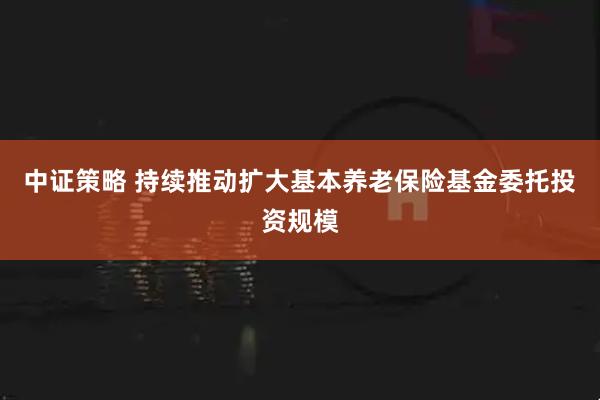 中证策略 持续推动扩大基本养老保险基金委托投资规模