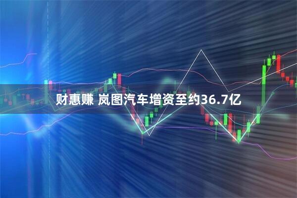 财惠赚 岚图汽车增资至约36.7亿