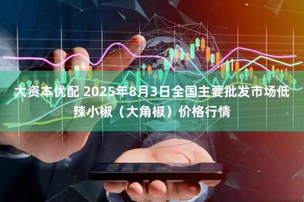 大资本优配 2025年8月3日全国主要批发市场低辣小椒（大角椒）价格行情