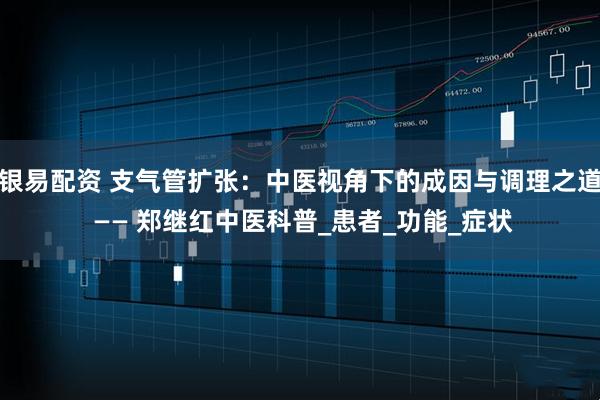 银易配资 支气管扩张：中医视角下的成因与调理之道 —— 郑继红中医科普_患者_功能_症状