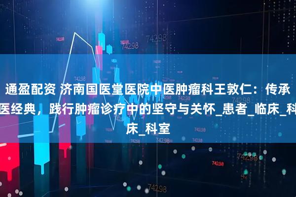 通盈配资 济南国医堂医院中医肿瘤科王敦仁：传承中医经典，践行肿瘤诊疗中的坚守与关怀_患者_临床_科室