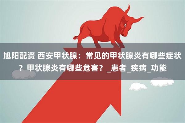 旭阳配资 西安甲状腺：常见的甲状腺炎有哪些症状？甲状腺炎有哪些危害？_患者_疾病_功能