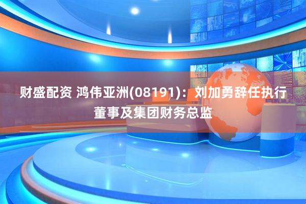 财盛配资 鸿伟亚洲(08191)：刘加勇辞任执行董事及集团财务总监