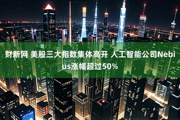 财新网 美股三大指数集体高开 人工智能公司Nebius涨幅超过50%