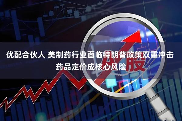 优配合伙人 美制药行业面临特朗普政策双重冲击 药品定价成核心风险