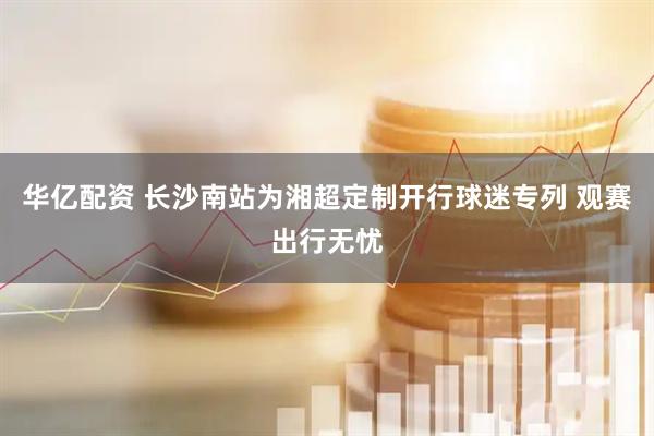 华亿配资 长沙南站为湘超定制开行球迷专列 观赛出行无忧