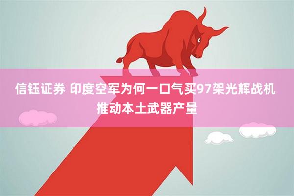 信钰证券 印度空军为何一口气买97架光辉战机 推动本土武器产量