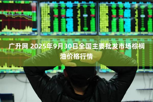广升网 2025年9月30日全国主要批发市场棕榈油价格行情