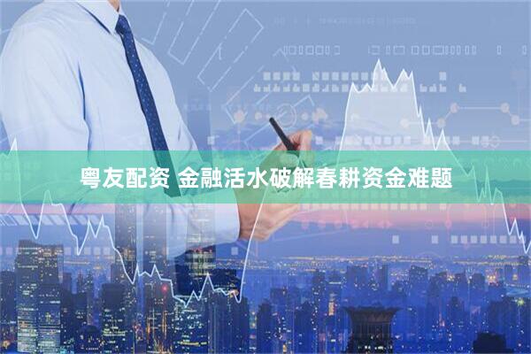 粤友配资 金融活水破解春耕资金难题