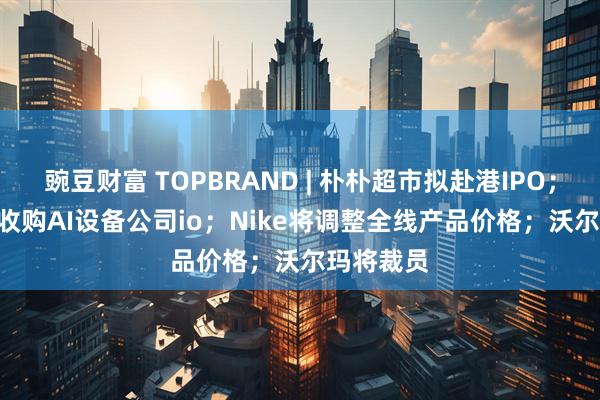 豌豆财富 TOPBRAND | 朴朴超市拟赴港IPO；OpenAI收购AI设备公司io；Nike将调整全线产品价格；沃尔玛将裁员