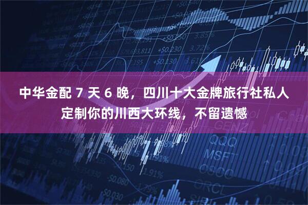 中华金配 7 天 6 晚，四川十大金牌旅行社私人定制你的川西大环线，不留遗憾