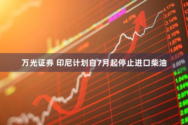 万光证券 印尼计划自7月起停止进口柴油