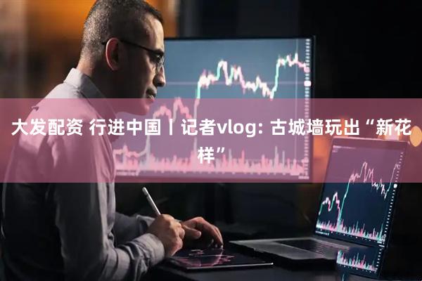 大发配资 行进中国丨记者vlog: 古城墙玩出“新花样”