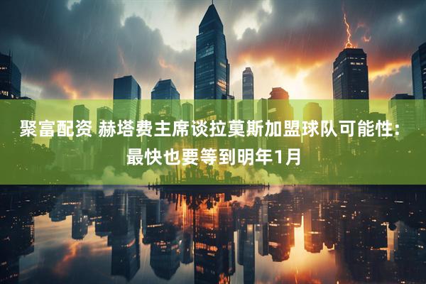 聚富配资 赫塔费主席谈拉莫斯加盟球队可能性: 最快也要等到明年1月